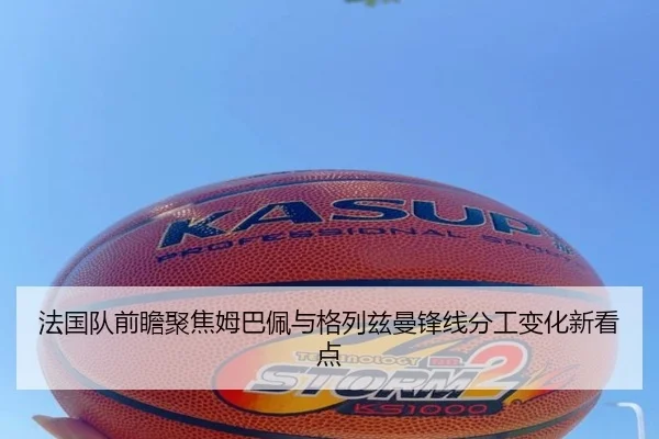 法国队前瞻聚焦姆巴佩与格列兹曼锋线分工变化新看点