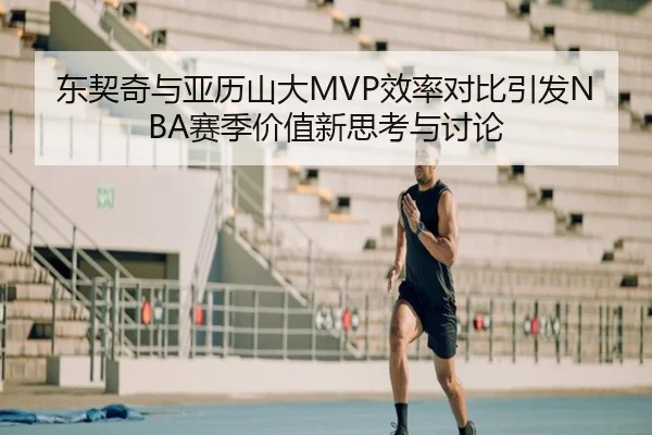 东契奇与亚历山大MVP效率对比引发NBA赛季价值新思考与讨论