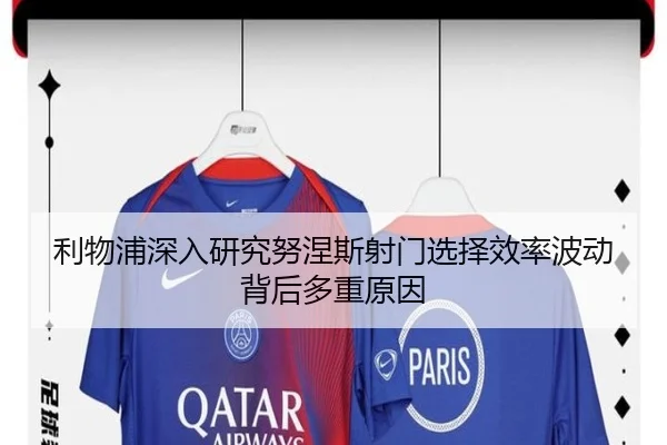 利物浦深入研究努涅斯射门选择效率波动背后多重原因