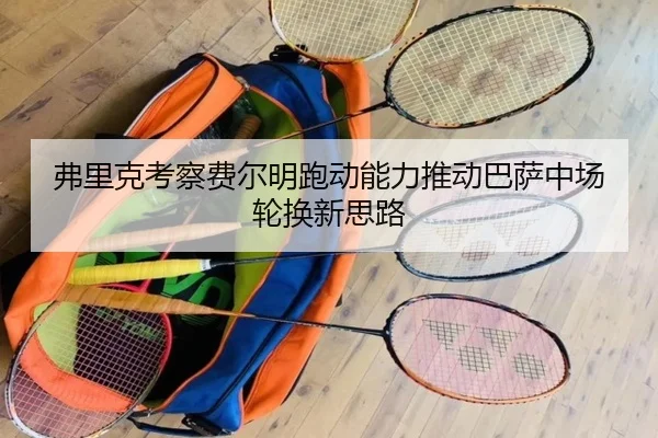 弗里克考察费尔明跑动能力推动巴萨中场轮换新思路