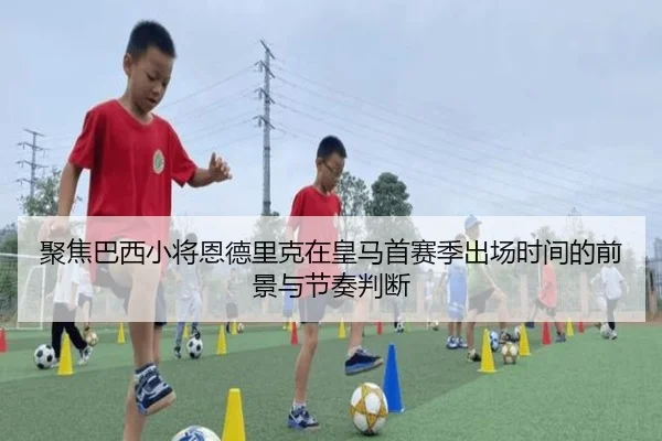 聚焦巴西小将恩德里克在皇马首赛季出场时间的前景与节奏判断