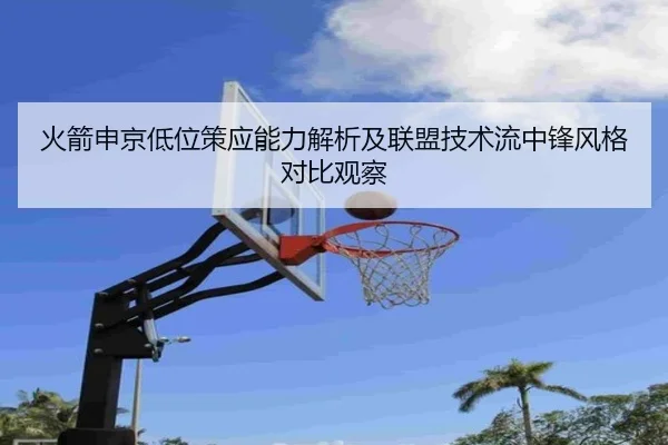 火箭申京低位策应能力解析及联盟技术流中锋风格对比观察